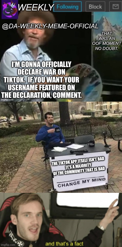 lol no need to start a war on tik tok do it on the bad part of the community instead | THE TIKTOK APP ITSELF ISN'T BAD
IT'S A MAJORITY OF THE COMMUNITY THAT IS BAD | image tagged in memes,change my mind,and that's a fact | made w/ Imgflip meme maker
