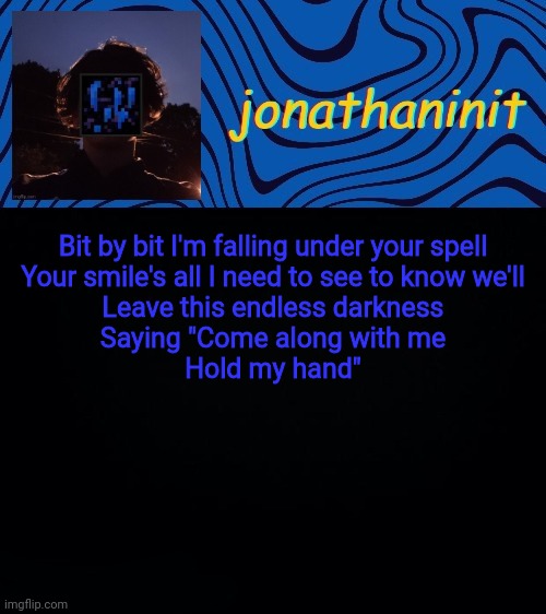 just jonathaninit 3.0 | Bit by bit I'm falling under your spell
Your smile's all I need to see to know we'll
Leave this endless darkness
Saying "Come along with me
Hold my hand" | image tagged in just jonathaninit 3 0 | made w/ Imgflip meme maker