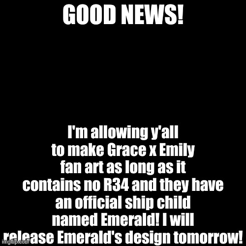 Good news! | GOOD NEWS! I'm allowing y'all to make Grace x Emily fan art as long as it contains no R34 and they have an official ship child named Emerald! I will release Emerald's design tomorrow! | image tagged in memes,blank transparent square | made w/ Imgflip meme maker