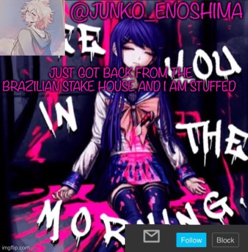 Junko’s announcement template #6 | JUST GOT BACK FROM THE BRAZILIAN STAKE HOUSE AND I AM STUFFED | image tagged in junko s announcement template 6 | made w/ Imgflip meme maker