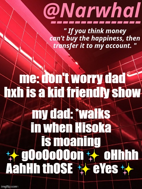 istg that scene made me so uncomfortable | my dad: *walks in when Hisoka is moaning ✨gOoOoOOon✨ oHhhh AahHh thOSE ✨eYes✨; me: don't worry dad hxh is a kid friendly show | image tagged in narwhal announcement temp | made w/ Imgflip meme maker