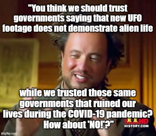 Funny Ancient Aliens guy, "You think we should trust governments that deny the existence of alien life while we trusted those go | "You think we should trust governments saying that new UFO footage does not demonstrate alien life; while we trusted those same 
governments that ruined our 
lives during the COVID-19 pandemic? 
How about 'NO!'?" | image tagged in memes,ancient aliens,ufos,covid-19,humor,political humor | made w/ Imgflip meme maker