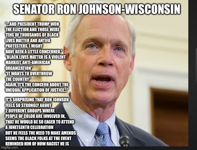 Senator Ron Johnson | SENATOR RON JOHNSON-WISCONSIN; “…AND PRESIDENT TRUMP WON
THE ELECTION AND THOSE WERE
TENS OF THOUSANDS OF BLACK
LIVES MATTER AND ANTIFA
PROTESTERS, I MIGHT
HAVE BEEN A LITTLE CONCERNED.”
“BLACK LIVES MATTER IS A VIOLENT
MARXIST, ANTI-AMERICAN
ORGANIZATION”
“IT WANTS TO OVERTHROW
THE COUNTRY”
AGAIN, IT’S THE CONCERN ABOUT THE
UNEQUAL APPLICATION OF JUSTICE…”; IT’S SURPRISING THAT RON JOHNSON
FEELS SO STRONGLY ABOUT
2 DIFFERENT GROUPS WHERE
PEOPLE OF COLOR ARE INVOLVED IN,
THAT HE WOULD BE SO EAGER TO ATTEND
A JUNETEENTH CELEBRATION
BUT HE FEELS THE NEED TO MAKE AMENDS
SEEMS THE BLACK FOLKS AT THE EVENT
REMINDED HIM OF HOW RACIST HE IS | image tagged in senator ron johnson | made w/ Imgflip meme maker
