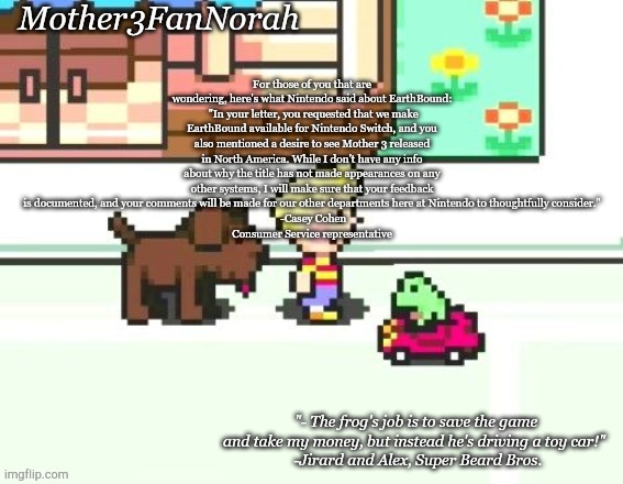 Eye strain warning, check desc. | For those of you that are wondering, here's what Nintendo said about EarthBound:
 "In your letter, you requested that we make EarthBound available for Nintendo Switch, and you also mentioned a desire to see Mother 3 released in North America. While I don't have any info about why the title has not made appearances on any other systems, I will make sure that your feedback is documented, and your comments will be made for our other departments here at Nintendo to thoughtfully consider."
 -Casey Cohen
Consumer Service representative | image tagged in norah's frog car template | made w/ Imgflip meme maker