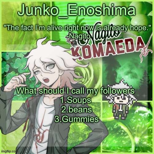 Junko's Nagito Temp | What should I call my followers 
1.Soups 
2.beans
3.Gummies | image tagged in junko's nagito temp | made w/ Imgflip meme maker