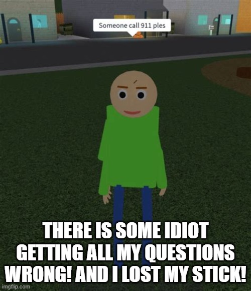 Baldi Calls the Cops | THERE IS SOME IDIOT GETTING ALL MY QUESTIONS WRONG! AND I LOST MY STICK! | image tagged in someone call 911 ples | made w/ Imgflip meme maker
