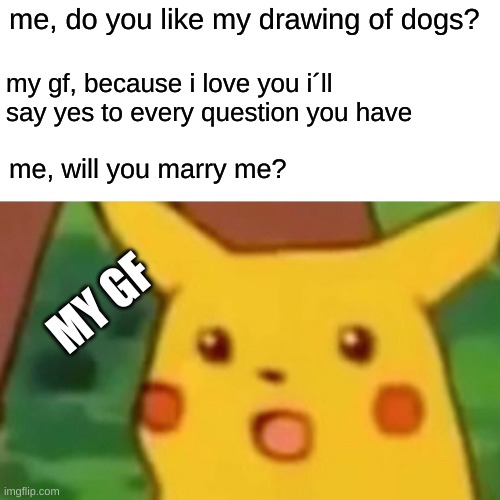 Surprised Pikachu Meme | me, do you like my drawing of dogs? my gf, because i love you i´ll say yes to every question you have; me, will you marry me? MY GF | image tagged in memes,surprised pikachu | made w/ Imgflip meme maker