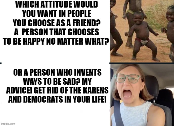 My advice! Get rid of the Karens and Democrats in your life! | WHICH ATTITUDE WOULD YOU WANT IN PEOPLE YOU CHOOSE AS A FRIEND? A  PERSON THAT CHOOSES TO BE HAPPY NO MATTER WHAT? OR A PERSON WHO INVENTS WAYS TO BE SAD? MY ADVICE! GET RID OF THE KARENS AND DEMOCRATS IN YOUR LIFE! | image tagged in stupid liberals,morons,idiots,karens,democrats | made w/ Imgflip meme maker