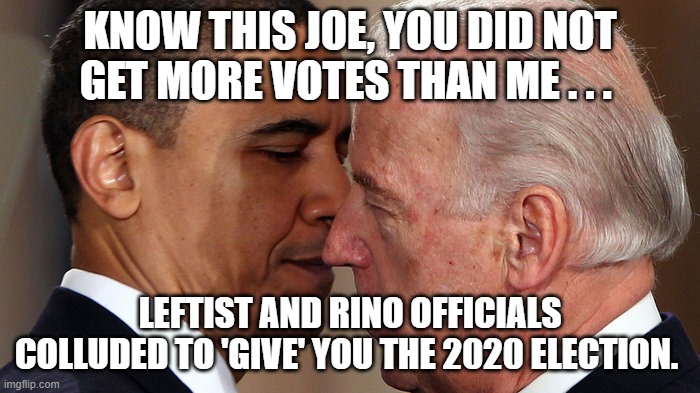 Leftist relity check. | KNOW THIS JOE, YOU DID NOT GET MORE VOTES THAN ME . . . LEFTIST AND RINO OFFICIALS COLLUDED TO 'GIVE' YOU THE 2020 ELECTION. | image tagged in biden and obama,2020 election theft | made w/ Imgflip meme maker