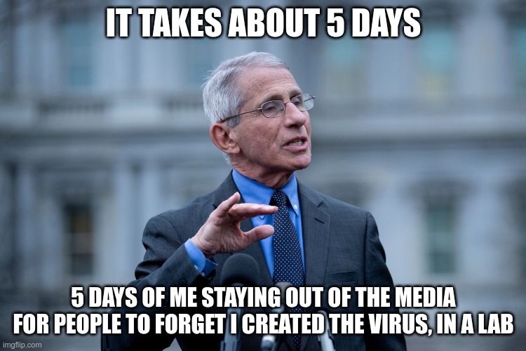 In Today's News | IT TAKES ABOUT 5 DAYS; 5 DAYS OF ME STAYING OUT OF THE MEDIA
FOR PEOPLE TO FORGET I CREATED THE VIRUS, IN A LAB | image tagged in fauci,covid19,vaccine | made w/ Imgflip meme maker