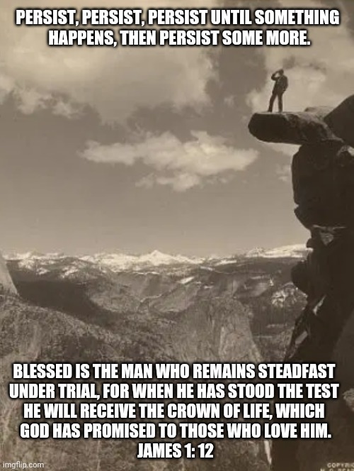 Persist Until Something Happens | PERSIST, PERSIST, PERSIST UNTIL SOMETHING
 HAPPENS, THEN PERSIST SOME MORE. BLESSED IS THE MAN WHO REMAINS STEADFAST 
UNDER TRIAL, FOR WHEN HE HAS STOOD THE TEST 
HE WILL RECEIVE THE CROWN OF LIFE, WHICH 
GOD HAS PROMISED TO THOSE WHO LOVE HIM.
JAMES 1: 12 | image tagged in james 1 12,christian memes,persist,persistance,steadfast,bible verses | made w/ Imgflip meme maker