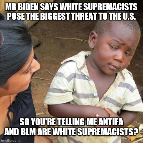 Third World Skeptical Kid Meme | MR BIDEN SAYS WHITE SUPREMACISTS POSE THE BIGGEST THREAT TO THE U.S. SO YOU'RE TELLING ME ANTIFA AND BLM ARE WHITE SUPREMACISTS? | image tagged in memes,third world skeptical kid | made w/ Imgflip meme maker