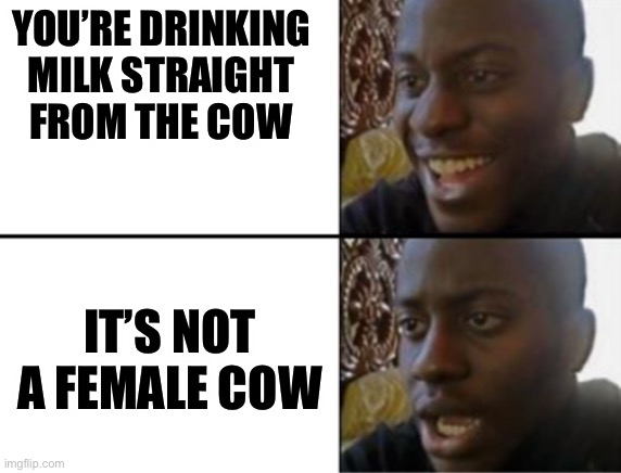 F*ck | YOU’RE DRINKING MILK STRAIGHT FROM THE COW; IT’S NOT A FEMALE COW | image tagged in oh yeah oh no,fuck,uh oh,cum,cow | made w/ Imgflip meme maker