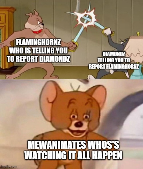 Tom and Jerry swordfight | FLAMINGHORNZ WHO IS TELLING YOU TO REPORT DIAMONDZ; DIAMONDZ TELLING YOU TO REPORT FLAMINGHORNZ; MEWANIMATES WHOS'S WATCHING IT ALL HAPPEN | image tagged in tom and jerry swordfight | made w/ Imgflip meme maker