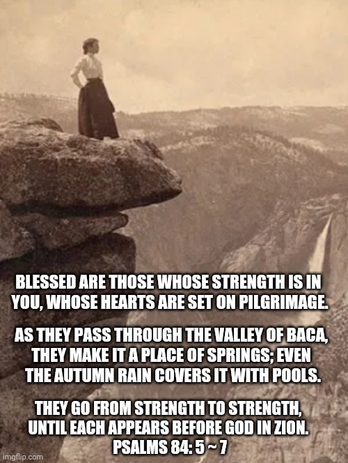 Zion | BLESSED ARE THOSE WHOSE STRENGTH IS IN 
YOU, WHOSE HEARTS ARE SET ON PILGRIMAGE. AS THEY PASS THROUGH THE VALLEY OF BACA, 
THEY MAKE IT A PLACE OF SPRINGS; EVEN 
THE AUTUMN RAIN COVERS IT WITH POOLS. THEY GO FROM STRENGTH TO STRENGTH, 
UNTIL EACH APPEARS BEFORE GOD IN ZION. 
PSALMS 84: 5 ~ 7 | image tagged in psalms 84 5 7,pilgrimage,christian memes,zion nat park,zion,blessed | made w/ Imgflip meme maker