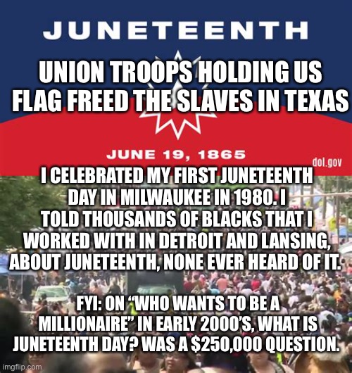 Another Republican Celebration hijacked by the left | UNION TROOPS HOLDING US FLAG FREED THE SLAVES IN TEXAS; I CELEBRATED MY FIRST JUNETEENTH DAY IN MILWAUKEE IN 1980. I TOLD THOUSANDS OF BLACKS THAT I WORKED WITH IN DETROIT AND LANSING, ABOUT JUNETEENTH, NONE EVER HEARD OF IT. FYI: ON “WHO WANTS TO BE A MILLIONAIRE” IN EARLY 2000’S, WHAT IS JUNETEENTH DAY? WAS A $250,000 QUESTION. | image tagged in democrats,hypocrisy,republicans,freedom | made w/ Imgflip meme maker