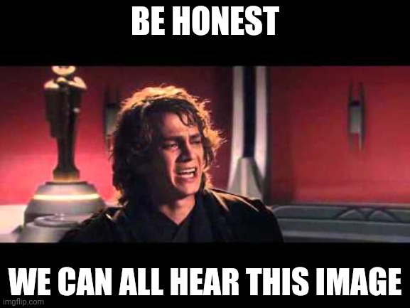 Y E S | BE HONEST; WE CAN ALL HEAR THIS IMAGE | image tagged in anakin what have i done | made w/ Imgflip meme maker