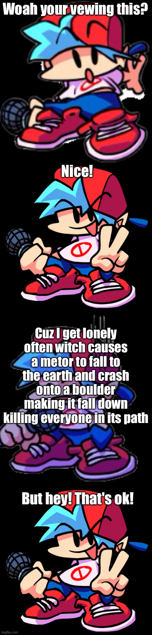 This is a repost of something that someone got rid of cuz the last one wasn't policitle so thanks a lot idiot | Woah your vewing this? Nice! Cuz I get lonely often witch causes a metor to fall to the earth and crash onto a boulder making it fall down killing everyone in its path; But hey! That's ok! | image tagged in fnf dogding,boyfriend,bf_miss,read,the,title | made w/ Imgflip meme maker