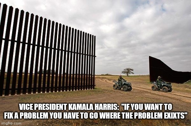 Here's your problem!  Now fix and finish it! | VICE PRESIDENT KAMALA HARRIS:  "IF YOU WANT TO FIX A PROBLEM YOU HAVE TO GO WHERE THE PROBLEM EXIXTS" | image tagged in trump mexico border wall fail,build the wall | made w/ Imgflip meme maker