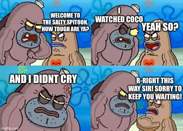 Me when watching coco | I WATCHED COCO; WELCOME TO THE SALTY SPITOON. HOW TOUGH ARE YA? YEAH SO? R-RIGHT THIS WAY SIR! SORRY TO KEEP YOU WAITING! AND I DIDNT CRY | image tagged in welcome to the salty spitoon | made w/ Imgflip meme maker