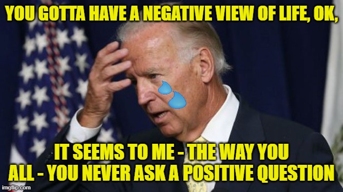 Poor Joe was feeling picked on | YOU GOTTA HAVE A NEGATIVE VIEW OF LIFE, OK, IT SEEMS TO ME - THE WAY YOU ALL - YOU NEVER ASK A POSITIVE QUESTION | image tagged in joe biden worries | made w/ Imgflip meme maker