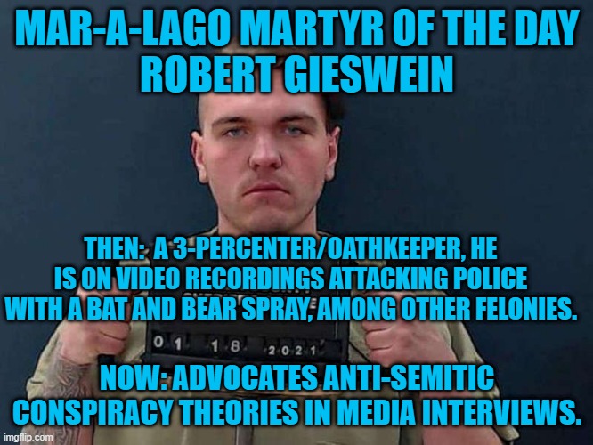 "My Mom Thinks I'm Special," said a patch he wore.  Will she visit him in prison? | MAR-A-LAGO MARTYR OF THE DAY
ROBERT GIESWEIN; THEN:  A 3-PERCENTER/OATHKEEPER, HE IS ON VIDEO RECORDINGS ATTACKING POLICE WITH A BAT AND BEAR SPRAY, AMONG OTHER FELONIES. NOW: ADVOCATES ANTI-SEMITIC CONSPIRACY THEORIES IN MEDIA INTERVIEWS. | image tagged in politics | made w/ Imgflip meme maker