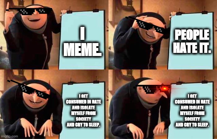 lol | I MEME. PEOPLE HATE IT. I GET CONSUMED IN HATE AND ISOLATE MYSELF FROM SOCIETY AND CRY TO SLEEP. I GET CONSUMED IN HATE AND ISOLATE MYSELF FROM SOCIETY AND CRY TO SLEEP. | image tagged in memes,gru's plan | made w/ Imgflip meme maker