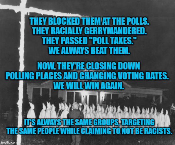 Stop the Steal of Voting Rights! | THEY BLOCKED THEM AT THE POLLS.
THEY RACIALLY GERRYMANDERED.
THEY PASSED "POLL TAXES."
WE ALWAYS BEAT THEM. NOW, THEY'RE CLOSING DOWN POLLING PLACES AND CHANGING VOTING DATES.  
WE WILL WIN AGAIN. IT'S ALWAYS THE SAME GROUPS, TARGETING THE SAME PEOPLE WHILE CLAIMING TO NOT BE RACISTS. | image tagged in politics | made w/ Imgflip meme maker