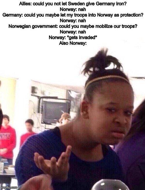 Norwegian campaign in a nutshell: | Allies: could you not let Sweden give Germany iron?
Norway: nah
Germany: could you maybe let my troops into Norway as protection?
Norway: nah
Norwegian government: could you maybe mobilize our troops?
Norway: nah
Norway: *gets invaded*
Also Norway: | image tagged in memes,black girl wat,history | made w/ Imgflip meme maker
