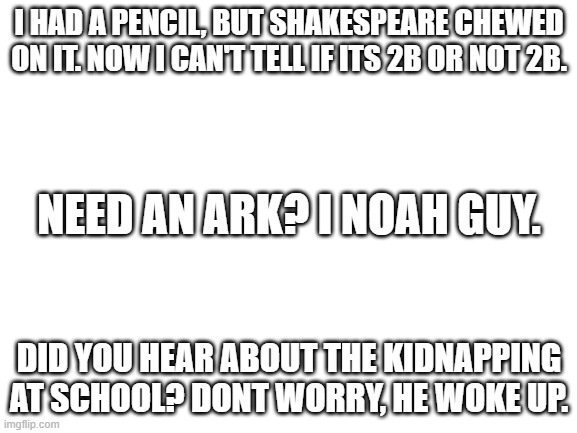 Puns #1 | I HAD A PENCIL, BUT SHAKESPEARE CHEWED ON IT. NOW I CAN'T TELL IF ITS 2B OR NOT 2B. NEED AN ARK? I NOAH GUY. DID YOU HEAR ABOUT THE KIDNAPPING AT SCHOOL? DONT WORRY, HE WOKE UP. | image tagged in blank white template | made w/ Imgflip meme maker