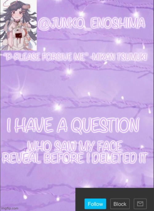Junko’s Mikan template | WHO SAW MY FACE REVEAL BEFORE I DELETED IT; I HAVE A QUESTION | image tagged in junko s mikan template | made w/ Imgflip meme maker