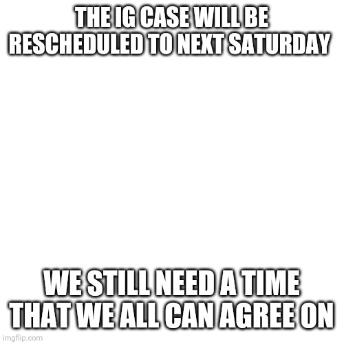 Blank Transparent Square Meme | THE IG CASE WILL BE RESCHEDULED TO NEXT SATURDAY; WE STILL NEED A TIME THAT WE ALL CAN AGREE ON | image tagged in memes,blank transparent square | made w/ Imgflip meme maker