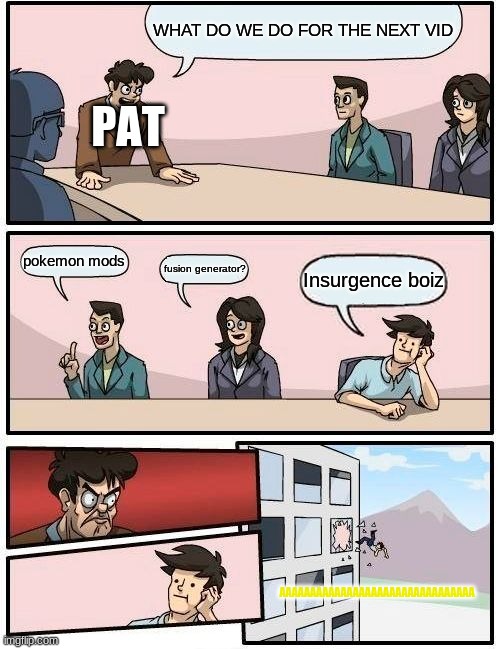 Boardroom Meeting Suggestion Meme | WHAT DO WE DO FOR THE NEXT VID; PAT; pokemon mods; fusion generator? Insurgence boiz; AAAAAAAAAAAAAAAAAAAAAAAAAAAAAAAA | image tagged in memes,boardroom meeting suggestion,Patterrz | made w/ Imgflip meme maker
