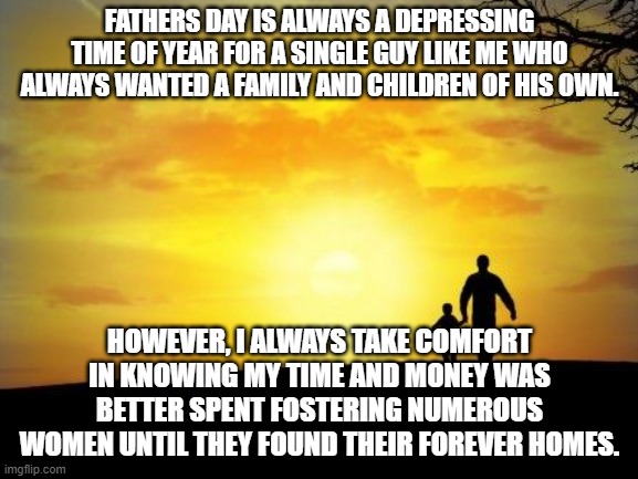Father's Day | FATHERS DAY IS ALWAYS A DEPRESSING TIME OF YEAR FOR A SINGLE GUY LIKE ME WHO ALWAYS WANTED A FAMILY AND CHILDREN OF HIS OWN. HOWEVER, I ALWAYS TAKE COMFORT IN KNOWING MY TIME AND MONEY WAS BETTER SPENT FOSTERING NUMEROUS WOMEN UNTIL THEY FOUND THEIR FOREVER HOMES. | image tagged in father's day | made w/ Imgflip meme maker