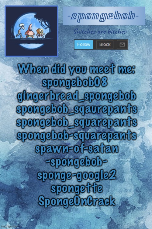 And yes 3-5 are the same username but different | When did you meet me:
spongebob08 
gingerbread_spongebob
spongebob_sqaurepants
spongebob_squarepants
spongebob-squarepants
spawn-of-satan
-spongebob-
sponge-google2
spongette
SpongeOnCrack | image tagged in sponge temp | made w/ Imgflip meme maker