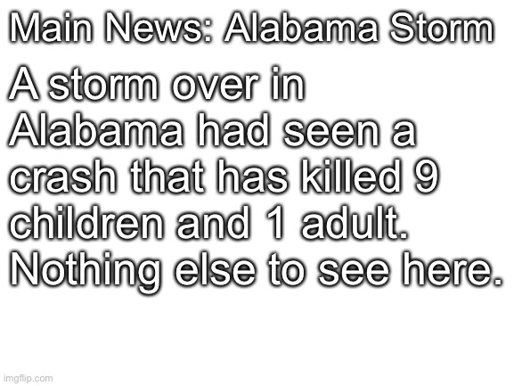Blank White Template | Main News: Alabama Storm A storm over in Alabama had seen a crash that has killed 9 children and 1 adult. Nothing else to see here. | image tagged in blank white template | made w/ Imgflip meme maker