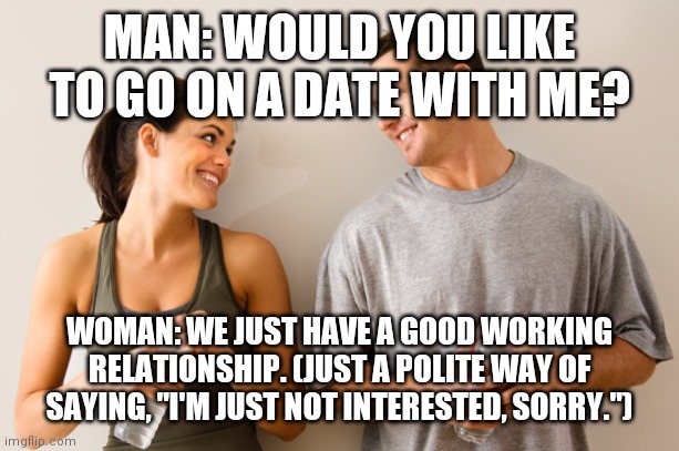 Man and woman | MAN: WOULD YOU LIKE TO GO ON A DATE WITH ME? WOMAN: WE JUST HAVE A GOOD WORKING RELATIONSHIP. (JUST A POLITE WAY OF SAYING, "I'M JUST NOT INTERESTED, SORRY.") | image tagged in man and woman | made w/ Imgflip meme maker