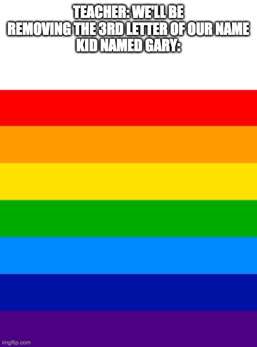gay flag | TEACHER: WE'LL BE REMOVING THE 3RD LETTER OF OUR NAME
KID NAMED GARY: | image tagged in gay flag | made w/ Imgflip meme maker