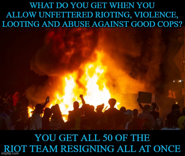 Portland is a shit hole. This is exactly what you voted for. Have fun in your shit hole. | WHAT DO YOU GET WHEN YOU ALLOW UNFETTERED RIOTING, VIOLENCE, LOOTING AND ABUSE AGAINST GOOD COPS? YOU GET ALL 50 OF THE RIOT TEAM RESIGNING ALL AT ONCE | image tagged in portland riots,portland,riots | made w/ Imgflip meme maker