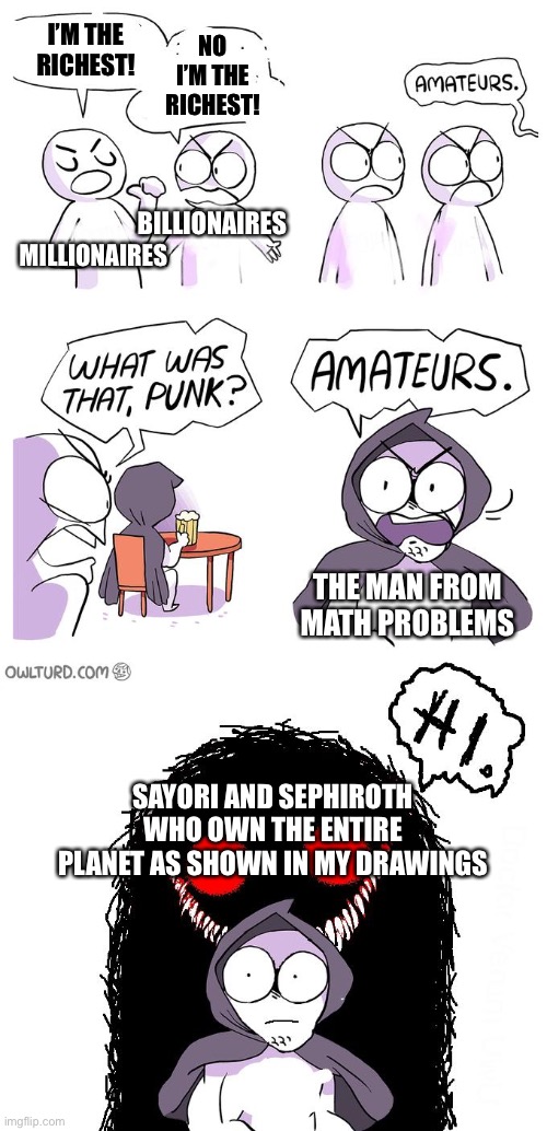 Amateurs 3.0 | I’M THE RICHEST! NO I’M THE RICHEST! BILLIONAIRES; MILLIONAIRES; THE MAN FROM MATH PROBLEMS; SAYORI AND SEPHIROTH WHO OWN THE ENTIRE PLANET AS SHOWN IN MY DRAWINGS | image tagged in amateurs 3 0 | made w/ Imgflip meme maker