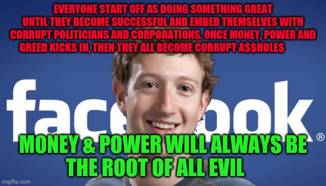 mark zuckerberg syria refugee camps facebook down | EVERYONE START OFF AS DOING SOMETHING GREAT UNTIL THEY BECOME SUCCESSFUL AND EMBED THEMSELVES WITH CORRUPT POLITICIANS AND CORPORATIONS. ONCE MONEY, POWER AND GREED KICKS IN, THEN THEY ALL BECOME CORRUPT A$$HOLE$; MONEY & POWER WILL ALWAYS BE             THE ROOT OF ALL EVIL | image tagged in mark zuckerberg syria refugee camps facebook down | made w/ Imgflip meme maker