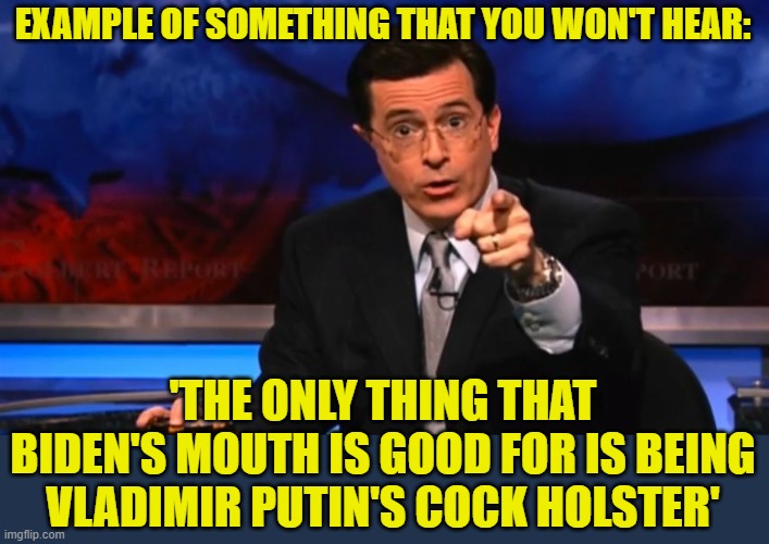 Politically Incorrect Colbert | EXAMPLE OF SOMETHING THAT YOU WON'T HEAR: 'THE ONLY THING THAT BIDEN'S MOUTH IS GOOD FOR IS BEING VLADIMIR PUTIN'S COCK HOLSTER' | image tagged in politically incorrect colbert | made w/ Imgflip meme maker