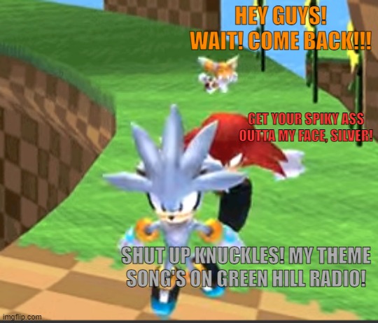Silver, Knux and Tails | HEY GUYS! WAIT! COME BACK!!! GET YOUR SPIKY ASS OUTTA MY FACE, SILVER! SHUT UP KNUCKLES! MY THEME SONG'S ON GREEN HILL RADIO! | image tagged in silver knux and tails | made w/ Imgflip meme maker