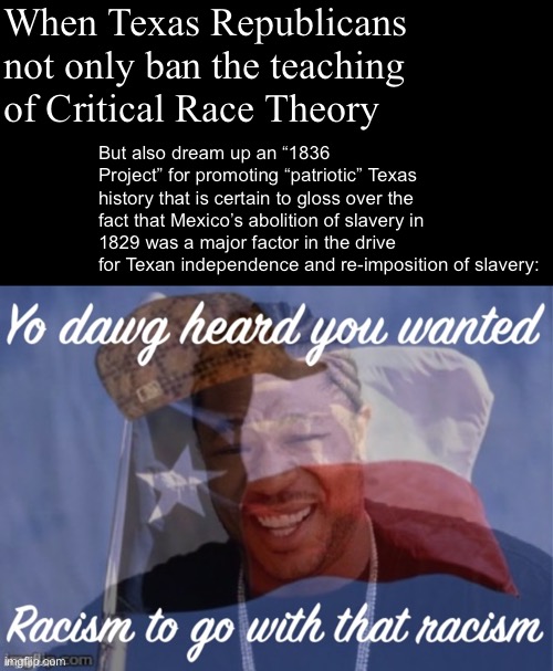Would you like some racism with that? | When Texas Republicans not only ban the teaching of Critical Race Theory; But also dream up an “1836 Project” for promoting “patriotic” Texas history that is certain to gloss over the fact that Mexico’s abolition of slavery in 1829 was a major factor in the drive for Texan independence and re-imposition of slavery: | image tagged in xzibit,texas,scumbag,history,historical meme,racism | made w/ Imgflip meme maker