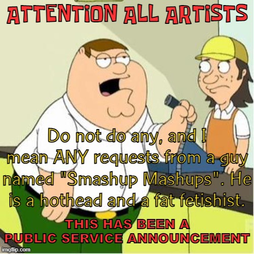 SERIOUS | ATTENTION ALL ARTISTS; Do not do any, and I mean ANY requests from a guy named "Smashup Mashups". He is a hothead and a fat fetishist. THIS HAS BEEN A PUBLIC SERVICE ANNOUNCEMENT | image tagged in attention,serious,fat,joe mama | made w/ Imgflip meme maker