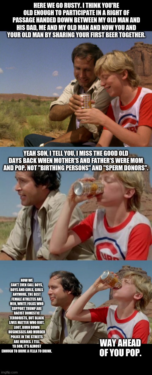 The times we live in now thanks to insane Leftists, eh? | HERE WE GO RUSTY. I THINK YOU'RE OLD ENOUGH TO PARTICIPATE IN A RIGHT OF PASSAGE HANDED DOWN BETWEEN MY OLD MAN AND HIS DAD, ME AND MY OLD MAN AND NOW YOU AND YOUR OLD MAN BY SHARING YOUR FIRST BEER TOGETHER. YEAH SON, I TELL YOU, I MISS THE GOOD OLD DAYS BACK WHEN MOTHER'S AND FATHER'S WERE MOM AND POP. NOT "BIRTHING PERSONS" AND "SPERM DONORS". NOW WE CAN'T EVEN CALL BOYS, BOYS AND GIRLS, GIRLS ANYMORE. THE BEST FEMALE ATHLETES ARE MEN, WHITE FOLKS WHO SUPPORT TRUMP ARE RACIST DOMESTIC TERRORISTS, BUT BLACK LIVES MATTER WHO RIOT, LOOT, BURN DOWN BUSINESSES AND MURDER POLICE IN THE STREETS ARE HEROES. I TELL YA SON, IT'S ALMOST ENOUGH TO DRIVE A FELLA TO DRINK. WAY AHEAD OF YOU POP. | image tagged in politics,political,politically incorrect | made w/ Imgflip meme maker