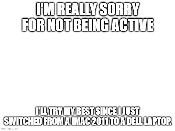 Blank White Template | I'M REALLY SORRY FOR NOT BEING ACTIVE; I'LL TRY MY BEST SINCE I JUST SWITCHED FROM A IMAC 2011 TO A DELL LAPTOP. | image tagged in blank white template | made w/ Imgflip meme maker