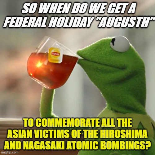 Next Federal Holiday - AUGUSTH | SO WHEN DO WE GET A FEDERAL HOLIDAY "AUGUSTH"; TO COMMEMORATE ALL THE ASIAN VICTIMS OF THE HIROSHIMA AND NAGASAKI ATOMIC BOMBINGS? | image tagged in kermit the frog,augusth,atomic bomb,hiroshima,nagasaki,asian | made w/ Imgflip meme maker