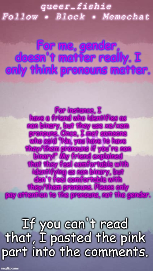 queer_fishie's template | For instance, I have a friend who identifies as non binary, but they use xe/xem pronouns. Once, I met someone who said "No, you have to have they/them pronouns if you're non binary!" My friend explained that they feel comfortable with identifying as non binary, but don't feel comfortable with they/them pronouns. Please only pay attention to the pronouns, not the gender. For me, gender, doesn't matter really. I only think pronouns matter. If you can't read that, I pasted the pink part into the comments. | image tagged in queer_fishie's template | made w/ Imgflip meme maker