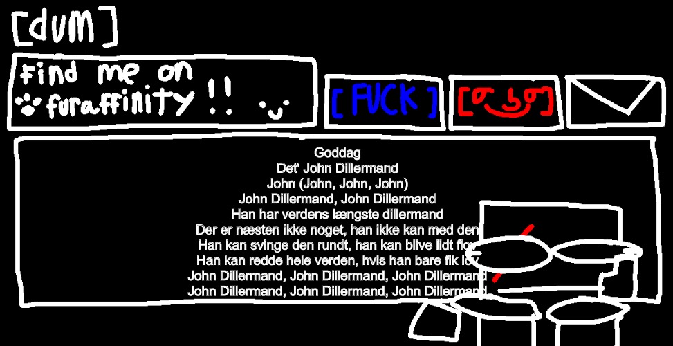 Goddag
Det' John Dillermand

John (John, John, John)
John Dillermand, John Dillermand
Han har verdens længste dillermand
Der er næsten ikke noget, han ikke kan med den
Han kan svinge den rundt, han kan blive lidt flov
Han kan redde hele verden, hvis han bare fik lov
John Dillermand, John Dillermand, John Dillermand
John Dillermand, John Dillermand, John Dillermand | image tagged in danny announcement template | made w/ Imgflip meme maker